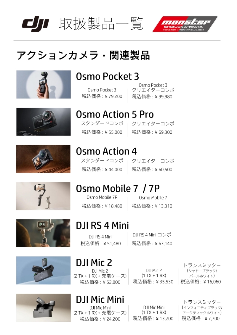 静岡県|モンスター静岡磐田店|DJI　取り扱い製品一覧|価格表|アクションカメラ・関連製品|Vlog撮影|初心者|おすすめ|高画質|手ブレ補正|4K|
【Osmo Pocket 3】¥79,200
【Osmo Pocket 3 クリエイターコンボ】¥99,980
【Osmo Action 5 Pro スタンダードコンボ】¥55,000
【Osmo Action 5 Pro クリエイターコンボ】 ¥69,300
【Osmo Action 4　スタンダードコンボ】¥44,000
【Osmo Action 4　クリエイターコンボ】¥60,500
【Osmo Mobile 7P】¥18,480
【Osmo Mobile 7】¥13,310
【DJI RS 4 Mini】¥51,480
【DJI RS 4 Mini コンボ】 ¥63,140
【DJI Mic 2(2 TX+1 RX+充電ケース)】¥52,800
【DJI Mic 2(1 TX+1 RX)】 ¥35,530
【DJI Mic 2トランスミッター(シャドーブラック/パールホワイト)】¥16,060
【DJI Mic Mini(2 TX+1 RX+充電ケース)】¥24,200
【DJI Mic Mini(1 TX+1 RX)】¥13,200
【DJI Mic Miniトランスミッター(インフィニティブラック/アークティックホワイト)】¥7,700
