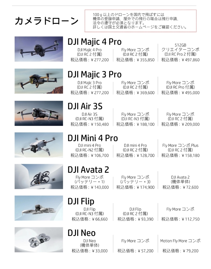 静岡県|モンスター静岡磐田店|DJI　取り扱い製品一覧|価格表|カメラドローン|初心者|おすすめ|Vlog撮影向|免許不要|

【注意事項】100g以上のドローンを国内で飛ばすには、機体の登録申請、屋外での飛行の場合は飛行申請、法令の遵守が必須となります。詳しくは国土交通省のホームページをご確認ください。

【DJI Majic 4 Pro(DJI RC 2 付属)】 ¥277,200
【DJI Majic 4 Pro　Fly More コンボ　(DJI RC 2 付属)】¥355,850
【DJI Majic 4 Pro　512GB クリエイターコンボ　(DJI RC Pro 2 付属)】¥497,860
【DJI Majic 3 Pro (DJI RC 2 付属)】¥277,200
【DJI Majic 3 Pro Fly More コンボ (DJI RC 2 付属)】¥369,600
【DJI Majic 3 Pro Fly More コンボ (DJI RC Pro 付属)】¥495,000
【DJI Air 3S (DJI RC-N3 付属)】¥150,480
【DJI Air 3S Fly More コンボ(DJI RC-N3 付属)】¥188,100
【DJI Air 3S Fly More コンボ(DJI RC 2 付属)】¥209,000
【DJI Mini 4 Pro (DJI RC-N2 付属)】¥106,700
【DJI Mini 4 Pro(DJI RC 2 付属)】¥128,700
【DJI Mini 4 Pro Fly More コンボ Plus(DJI RC 2 付属)】¥158,180
【DJI Avata 2 Fly More コンボ (バッテリー×1)】¥143,000
【DJI Avata 2 Fly More コンボ (バッテリー×3)】¥174,900
【DJI Avata 2 (機体単体)】¥72,600
【DJI Flip (DJI RC-N3 付属)】¥66,660
【DJI Flip(DJI RC 2 付属)】 ¥93,390
【DJI Flip Fly More コンボ】¥112,750
【DJI Neo (機体単体)】¥33,000
【DJI Neo Fly More コンボ】¥57,200
【DJI Neo Motion Fly More コンボ】¥79,200